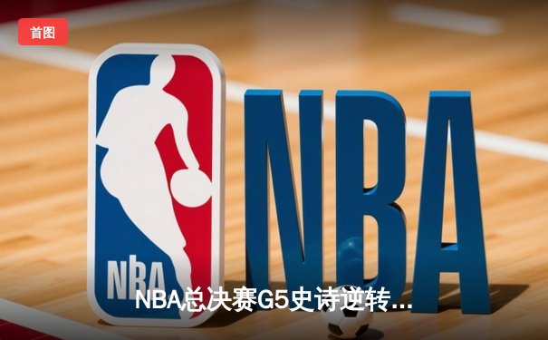 NBA总决赛G5史诗逆转：凯尔特人绝境重生，塔图姆41分率队拖入抢七