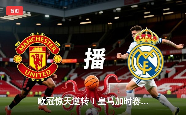 欧冠惊天逆转！皇马加时赛3-2绝杀曼城，本泽马点射定乾坤