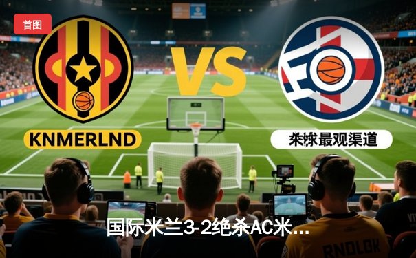 国际米兰3-2绝杀AC米兰登顶意甲积分榜 劳塔罗双响+补时绝杀引爆米兰德比