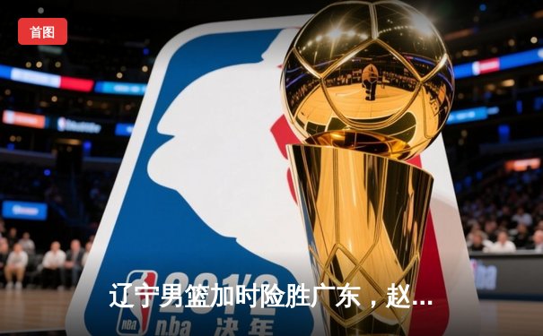 辽宁男篮加时险胜广东，赵继伟33+8+5率队夺赛点