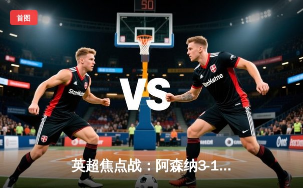 英超焦点战：阿森纳3-1力克曼联，萨卡点射双响领跑射手榜