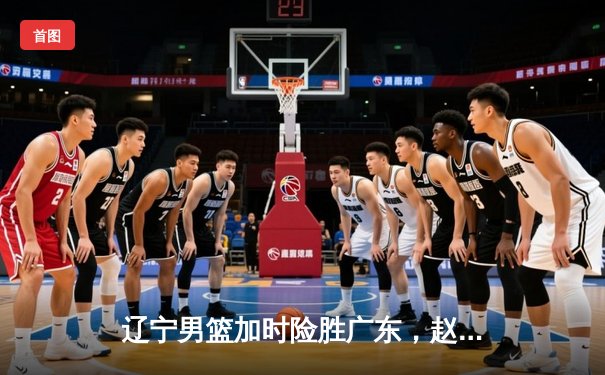 辽宁男篮加时险胜广东，赵继伟33分导演惊天逆转