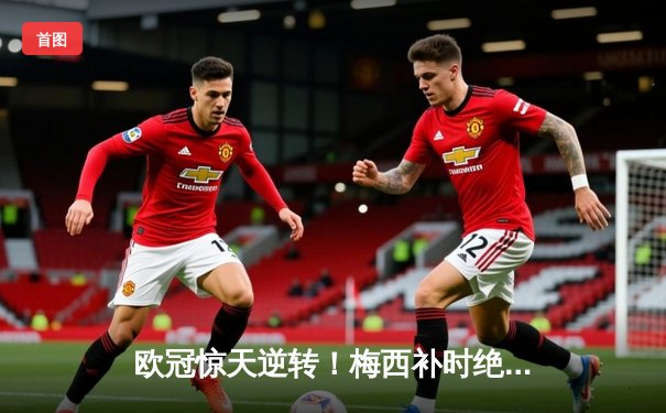 欧冠惊天逆转！梅西补时绝杀助巴黎4-3淘汰拜仁，内马尔两助攻闪耀王子公园